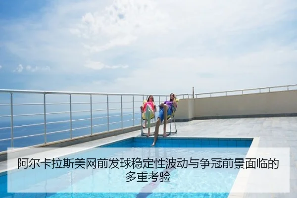阿尔卡拉斯美网前发球稳定性波动与争冠前景面临的多重考验