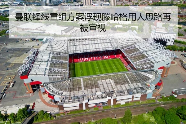 曼联锋线重组方案浮现滕哈格用人思路再被审视