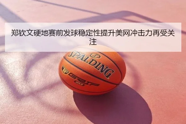 郑钦文硬地赛前发球稳定性提升美网冲击力再受关注