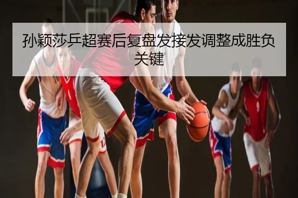 孙颖莎乒超赛后复盘发接发调整成胜负关键
